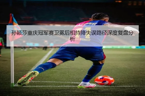 孙颖莎重庆冠军赛卫冕后相持降失误路径深度复盘分析